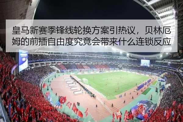 皇马新赛季锋线轮换方案引热议，贝林厄姆的前插自由度究竟会带来什么连锁反应